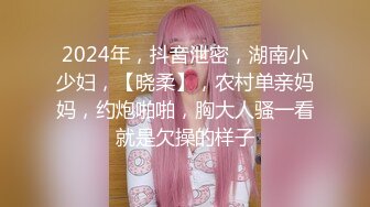 2024年，抖音泄密，湖南小少妇，【晓柔】，农村单亲妈妈，约炮啪啪，胸大人骚一看就是欠操的样子