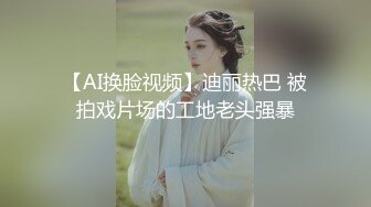 【AI换脸视频】迪丽热巴 被拍戏片场的工地老头强暴