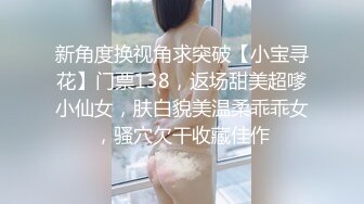 新角度换视角求突破【小宝寻花】门票138，返场甜美超嗲小仙女，肤白貌美温柔乖乖女，骚穴欠干收藏佳作