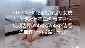 STP22836 花老相好足疗女技师 吃饱喝足第二炮 看麻豆小视频边操&nbsp;&nbsp;边看边自慰 骑乘猛操很享受