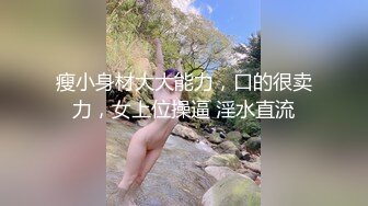 瘦小身材大大能力，口的很卖力，女上位操逼 淫水直流