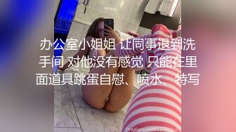 办公室小姐姐 让同事退到洗手间 对他没有感觉 只能在里面道具跳蛋自慰、喷水、特写