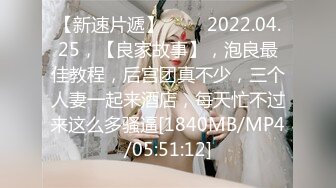 【新速片遞】 ⭐⭐⭐2022.04.25，【良家故事】，泡良最佳教程，后宫团真不少，三个人妻一起来酒店，每天忙不过来这么多骚逼[1840MB/MP4/05:51:12]