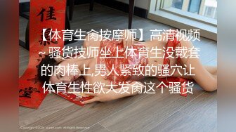 【体育生肏按摩师】高清视频～骚货技师坐上体育生没戴套的肉棒上,男人紧致的骚穴让体育生性欲大发肏这个骚货