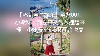 【鸭哥全国探花】苗条00后小嫩妹，倒立口交后入抱起来插，小妹子水多B紧配合也高潮