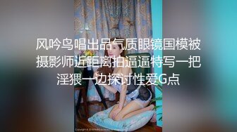 风吟鸟唱出品气质眼镜国模被摄影师近距离拍逼逼特写一把淫猥一边探讨性爱G点