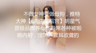 ❤️不做女神要做母狗，推特大神【L先生的后宫】明星气质极品圈养母狗日常各种被啪啪内射，淫叫声震耳欲聋的