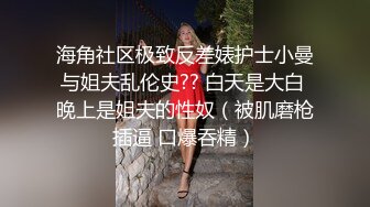 海角社区极致反差婊护士小曼与姐夫乱伦史?? 白天是大白 晚上是姐夫的性奴（被肌磨枪插逼 口爆吞精）