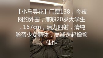 【小马寻花】门票138，今夜网约外围，兼职20岁大学生，167cm，活力四射，清纯脸蛋少女胴体，高潮迭起撸管佳作