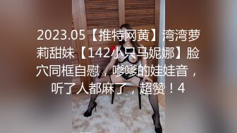 2023.05【推特网黄】湾湾萝莉甜妹【142小只马妮娜】脸穴同框自慰，嗲嗲的娃娃音，听了人都麻了，超赞！4