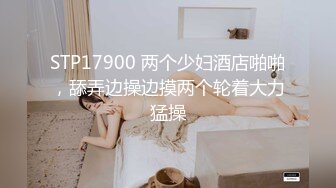 STP17900 两个少妇酒店啪啪，舔弄边操边摸两个轮着大力猛操