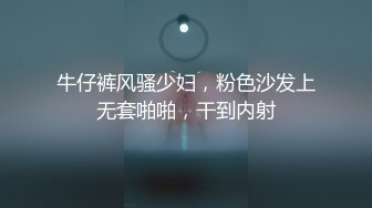 牛仔裤风骚少妇，粉色沙发上无套啪啪，干到内射