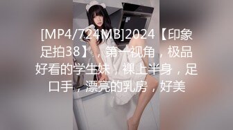 [MP4/724MB]2024【印象足拍38】，第一视角，极品好看的学生妹，裸上半身，足口手，漂亮的乳房，好美