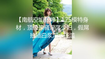 【南航空姐张婷】175模特身材，顶级撩骚淫荡少妇，假屌抽插白浆淫水泛滥