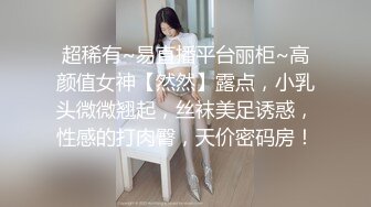 超稀有~易直播平台丽柜~高颜值女神【然然】露点，小乳头微微翘起，丝袜美足诱惑，性感的打肉臀，天价密码房！