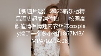 【新速片遞】 2023新乐橙精品酒店超高清偷拍-❤️校园高颜值情侣情趣内衣丝袜cosplay搞了一个多小时[1867MB/MP4/02:14:08]