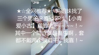 ★☆全网推荐★☆两姐妹找了三个男的来直播5P！【小青爱小古】真的嫩~~~ ~~！~其中一个简直就是畜生啊，套都不戴两个换着干，我靠！~