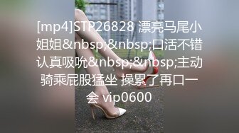 [mp4]STP26828 漂亮马尾小姐姐&nbsp;&nbsp;口活不错认真吸吮&nbsp;&nbsp;主动骑乘屁股猛坐 操累了再口一会 vip0600