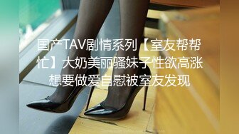 国产TAV剧情系列【室友帮帮忙】大奶美丽骚妹子性欲高涨想要做爱自慰被室友发现