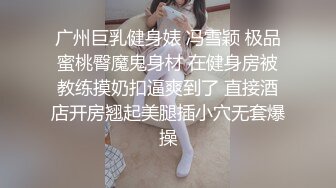 广州巨乳健身婊 冯雪颖 极品蜜桃臀魔鬼身材 在健身房被教练摸奶扣逼爽到了 直接酒店开房翘起美腿插小穴无套爆操