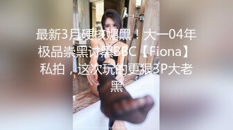 最新3月硬核媚黑！大一04年极品崇黑讨黑BBC【Fiona】私拍，这次玩的更狠3P大老黑