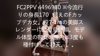 FC2PPV 4496980 ※今流行りの身長170㎝超えのFカップデカ女。股下1mの美脚スレンダーに二度見必須。モデル体型の彼女の膣内に3度も種付けして昇天。。。